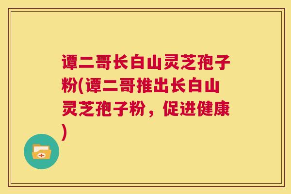 谭二哥长白山灵芝孢子粉(谭二哥推出长白山灵芝孢子粉,促进健康) 谭二哥长白山灵芝孢子粉(谭二哥推出长白山灵芝孢子粉,促进健康)