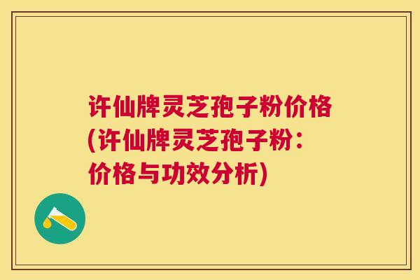 许仙牌灵芝孢子粉价格(许仙牌灵芝孢子粉：价格与功效分析)