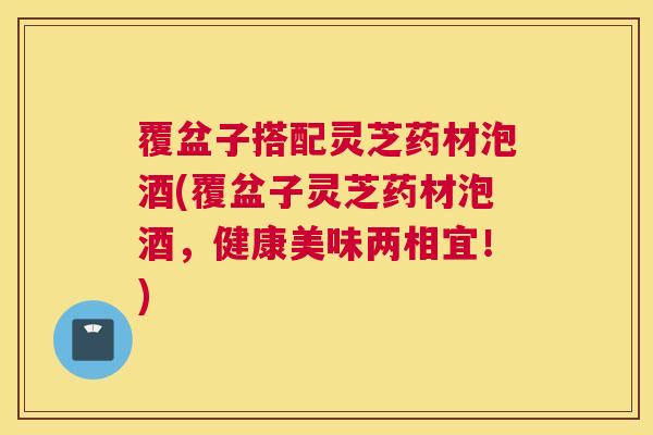覆盆子搭配灵芝药材泡酒(覆盆子灵芝药材泡酒，健康美味两相宜！)