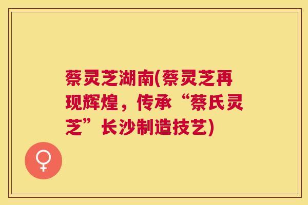蔡灵芝湖南(蔡灵芝再现辉煌，传承“蔡氏灵芝”长沙制造技艺)