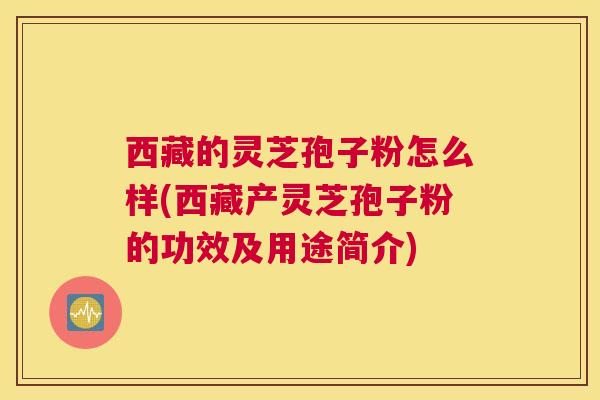 西藏的灵芝孢子粉怎么样(西藏产灵芝孢子粉的功效及用途简介)