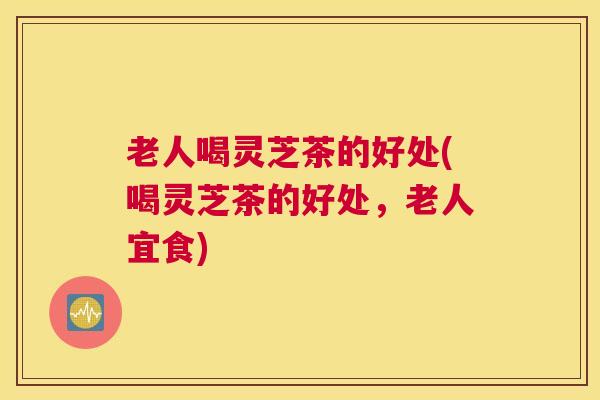 老人喝灵芝茶的好处(喝灵芝茶的好处，老人宜食)