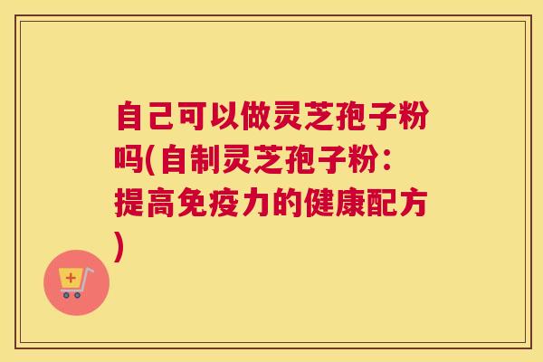 自己可以做灵芝孢子粉吗(自制灵芝孢子粉：提高免疫力的健康配方)