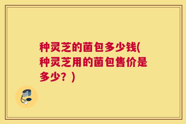 种灵芝的菌包多少钱(种灵芝用的菌包售价是多少？)
