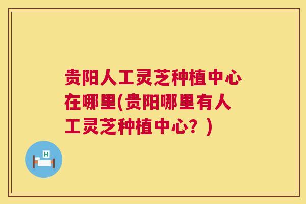 贵阳人工灵芝种植中心在哪里(贵阳哪里有人工灵芝种植中心？)