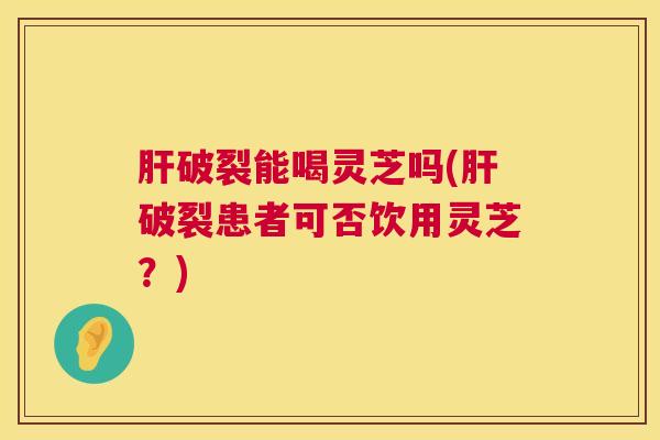 肝破裂能喝灵芝吗(肝破裂患者可否饮用灵芝？)