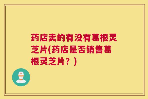药店卖的有没有葛根灵芝片(药店是否销售葛根灵芝片？)