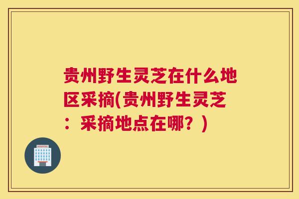 贵州野生灵芝在什么地区采摘(贵州野生灵芝：采摘地点在哪？)