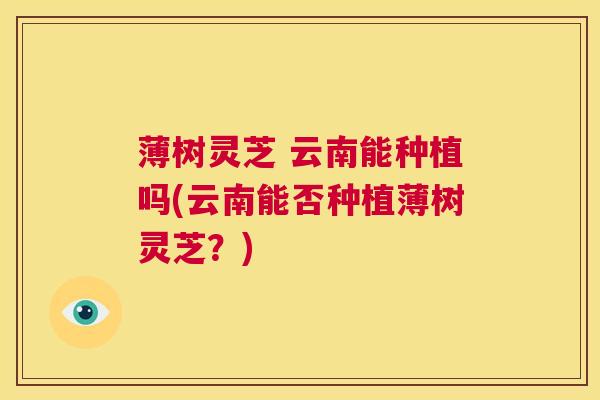 薄树灵芝 云南能种植吗(云南能否种植薄树灵芝?) 薄树灵芝 云南能种植吗(云南能否种植薄树灵芝?)