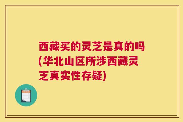 西藏买的灵芝是真的吗(华北山区所涉西藏灵芝真实性存疑)