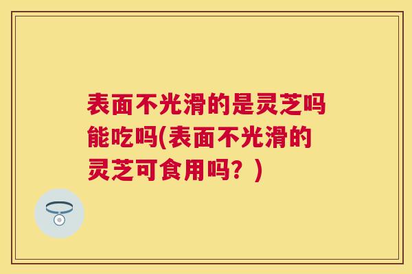 表面不光滑的是灵芝吗能吃吗(表面不光滑的灵芝可食用吗?) 表面不光滑的是灵芝吗能吃吗(表面不光滑的灵芝可食用吗?)