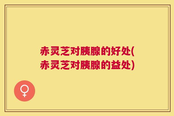 赤灵芝对胰腺的好处(赤灵芝对胰腺的益处)