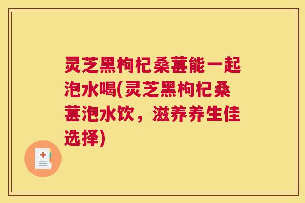 灵芝黑枸杞桑葚能一起泡水喝(灵芝黑枸杞桑葚泡水饮，滋养养生佳选择)