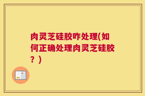 肉灵芝硅胶咋处理(如何正确处理肉灵芝硅胶？)