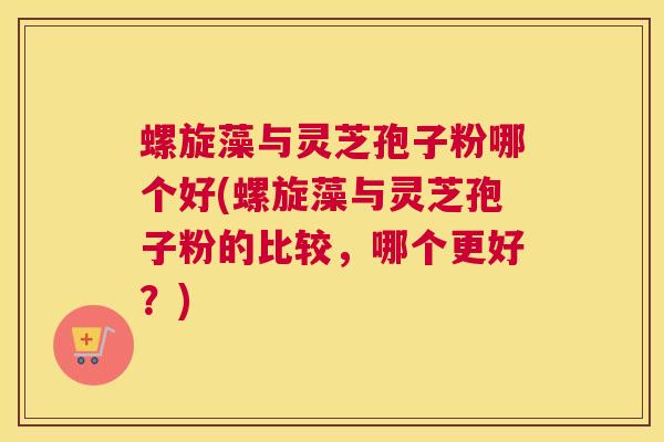 螺旋藻与灵芝孢子粉哪个好(螺旋藻与灵芝孢子粉的比较，哪个更好？)