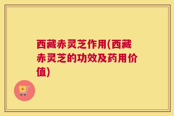西藏赤灵芝作用(西藏赤灵芝的功效及药用价值)