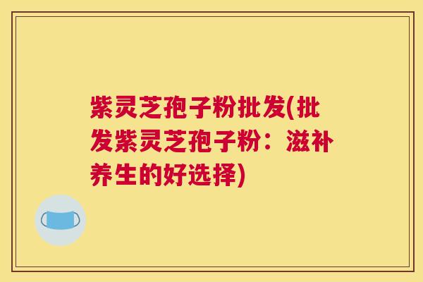 紫灵芝孢子粉批发(批发紫灵芝孢子粉：滋补养生的好选择)