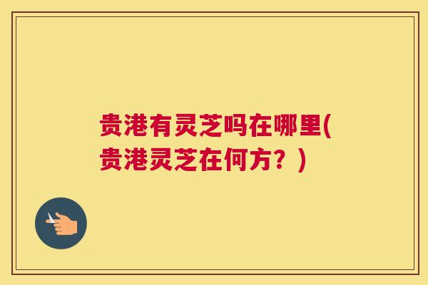 贵港有灵芝吗在哪里(贵港灵芝在何方？)
