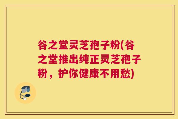 谷之堂灵芝孢子粉(谷之堂推出纯正灵芝孢子粉，护你健康不用愁)