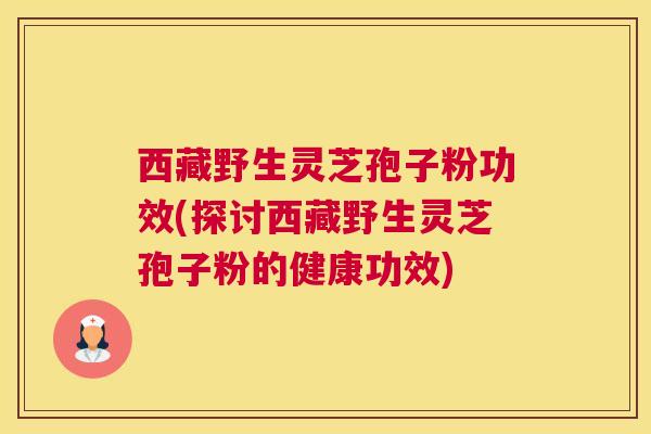 西藏野生灵芝孢子粉功效(探讨西藏野生灵芝孢子粉的健康功效)
