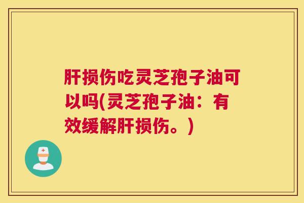 肝损伤吃灵芝孢子油可以吗(灵芝孢子油：有效缓解肝损伤。)