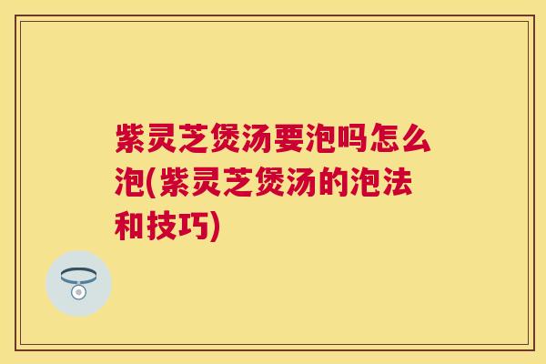 紫灵芝煲汤要泡吗怎么泡(紫灵芝煲汤的泡法和技巧)