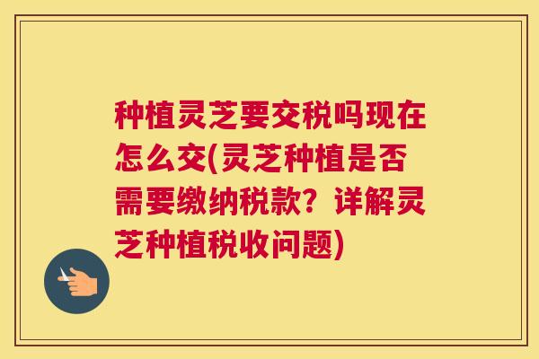 种植灵芝要交税吗现在怎么交(灵芝种植是否需要缴纳税款？详解灵芝种植税收问题)