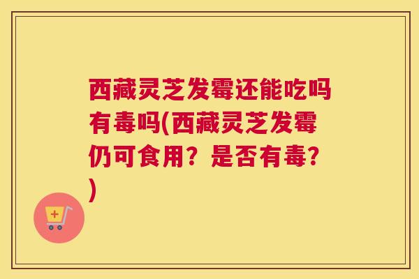 西藏灵芝发霉还能吃吗有毒吗(西藏灵芝发霉仍可食用？是否有毒？)