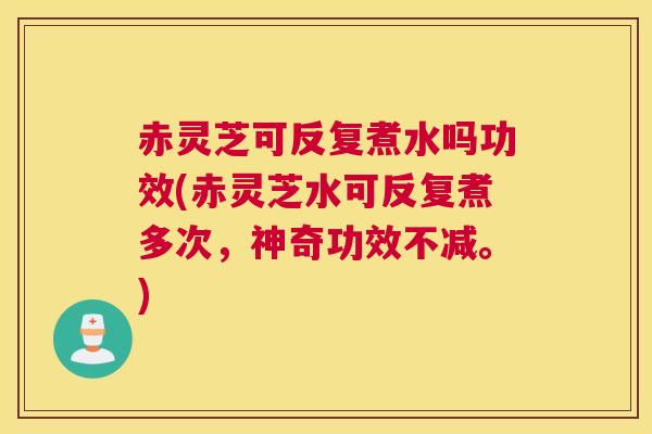 赤灵芝可反复煮水吗功效(赤灵芝水可反复煮多次，神奇功效不减。)