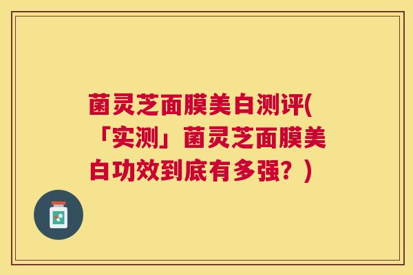 菌灵芝面膜美白测评(「实测」菌灵芝面膜美白功效到底有多强？)