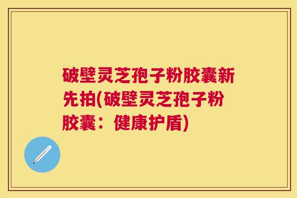 破壁灵芝孢子粉胶囊新先拍(破壁灵芝孢子粉胶囊：健康护盾)