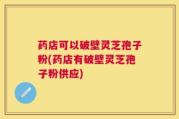 药店可以破壁灵芝孢子粉(药店有破壁灵芝孢子粉供应)
