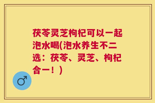 茯苓灵芝枸杞可以一起泡水喝(泡水养生不二选：茯苓、灵芝、枸杞合一！)
