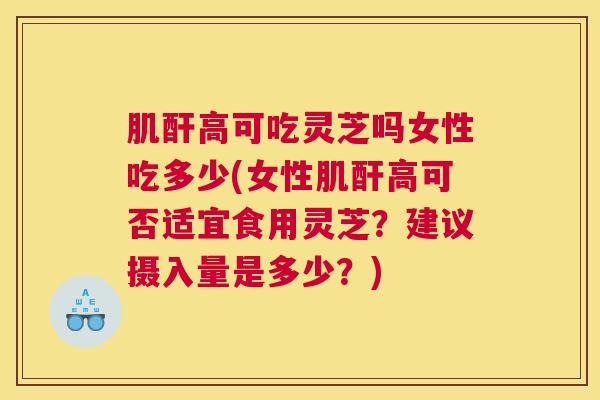 肌酐高可吃灵芝吗女性吃多少(女性肌酐高可否适宜食用灵芝？建议摄入量是多少？)