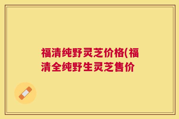 福清纯野灵芝价格(福清全纯野生灵芝售价