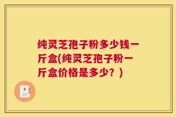 纯灵芝孢子粉多少钱一斤盒(纯灵芝孢子粉一斤盒价格是多少？)