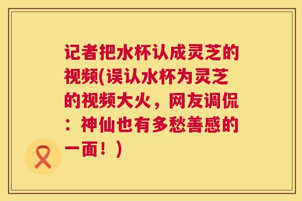 记者把水杯认成灵芝的视频(误认水杯为灵芝的视频大火,网友调侃:神仙也有多愁善感的一面!) 记者把水杯认成灵芝的视频(误认水杯为灵芝的视频大火,网友调侃:神仙也有多愁善感的一面!)
