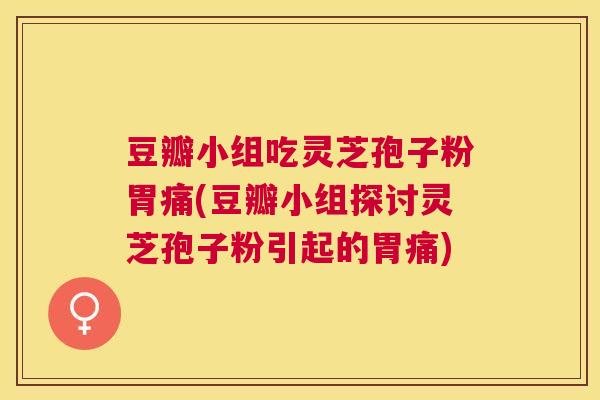 豆瓣小组吃灵芝孢子粉胃痛(豆瓣小组探讨灵芝孢子粉引起的胃痛)