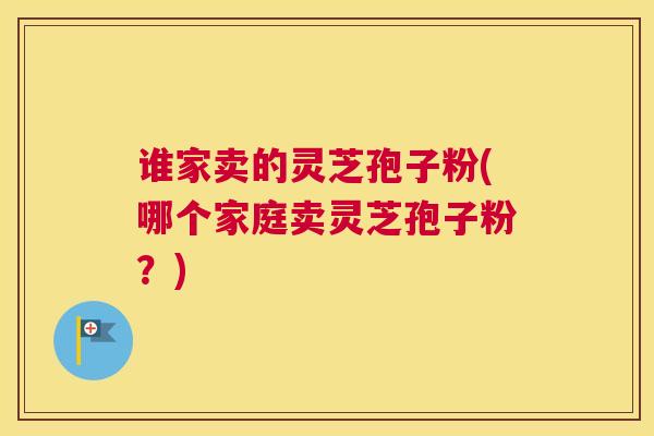 谁家卖的灵芝孢子粉(哪个家庭卖灵芝孢子粉？)
