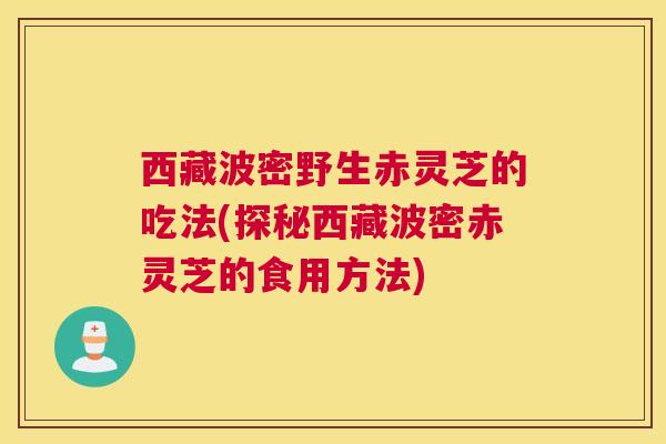 西藏波密野生赤灵芝的吃法(探秘西藏波密赤灵芝的食用方法)