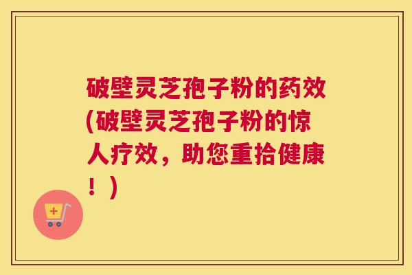 破壁灵芝孢子粉的(破壁灵芝孢子粉的惊人疗效，助您重拾健康！)