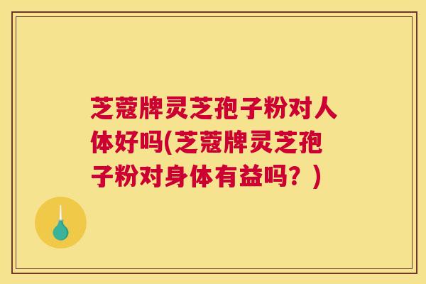 芝蔻牌灵芝孢子粉对人体好吗(芝蔻牌灵芝孢子粉对身体有益吗？)
