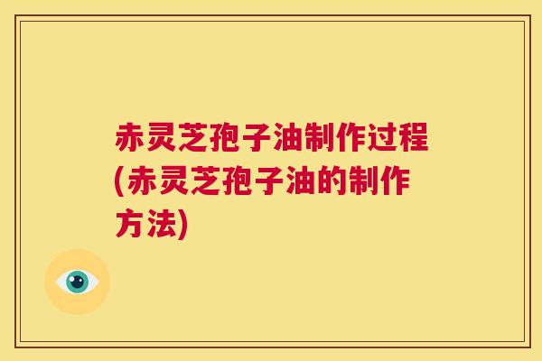 赤灵芝孢子油制作过程(赤灵芝孢子油的制作方法)