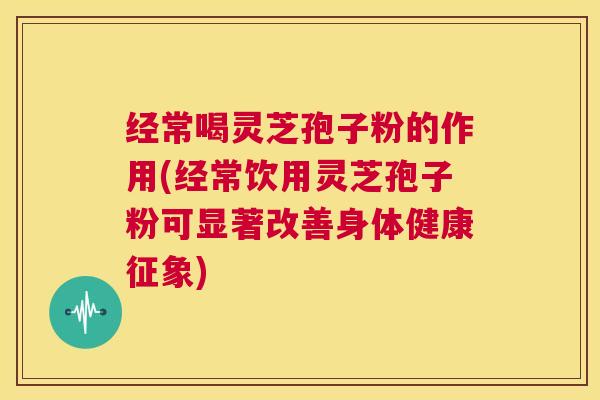 经常喝灵芝孢子粉的作用(经常饮用灵芝孢子粉可显著改善身体健康征象)