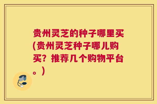贵州灵芝的种子哪里买(贵州灵芝种子哪儿购买？推荐几个购物平台。)