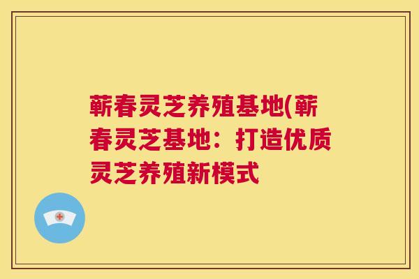蕲春灵芝养殖基地(蕲春灵芝基地：打造优质灵芝养殖新模式