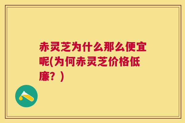 赤灵芝为什么那么便宜呢(为何赤灵芝价格低廉？)