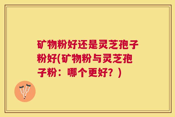 矿物粉好还是灵芝孢子粉好(矿物粉与灵芝孢子粉：哪个更好？)