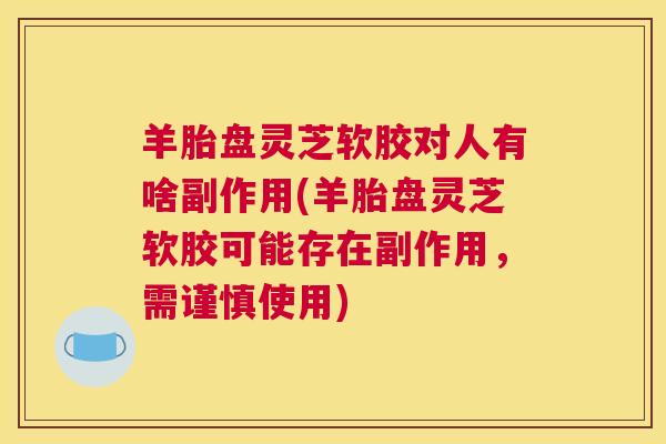 羊胎盘灵芝软胶对人有啥副作用(羊胎盘灵芝软胶可能存在副作用，需谨慎使用)