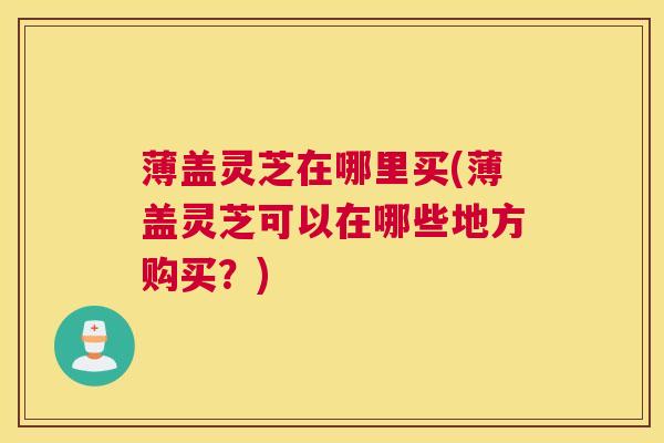 薄盖灵芝在哪里买(薄盖灵芝可以在哪些地方购买？)
